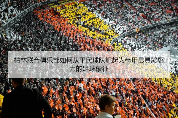 柏林联合俱乐部如何从平民球队崛起为德甲最具凝聚力的足球象征