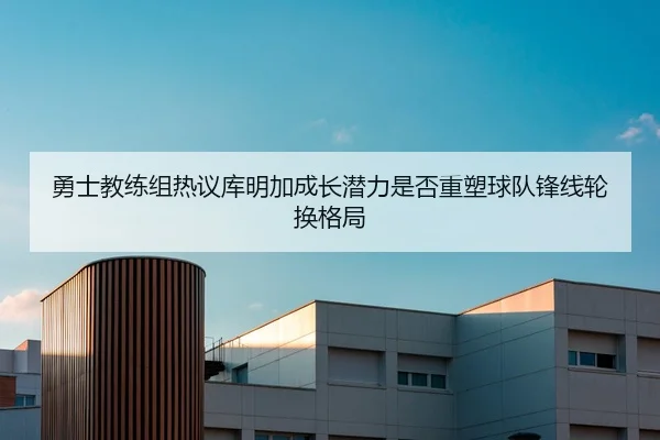 勇士教练组热议库明加成长潜力是否重塑球队锋线轮换格局