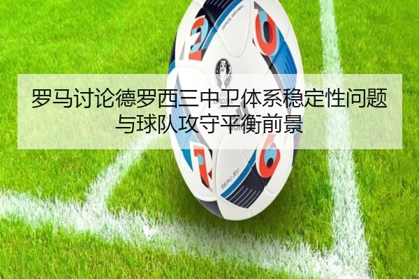 罗马讨论德罗西三中卫体系稳定性问题与球队攻守平衡前景 - 新闻资讯焦点报道封面图